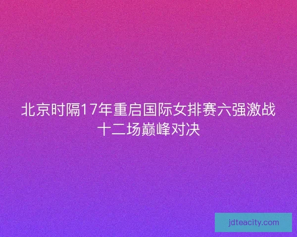 北京时隔17年重启国际女排赛六强激战十二场巅峰对决