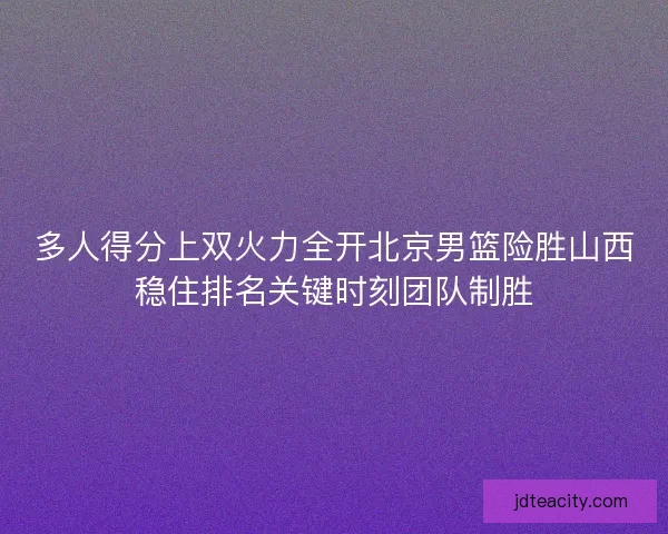 多人得分上双火力全开北京男篮险胜山西稳住排名关键时刻团队制胜