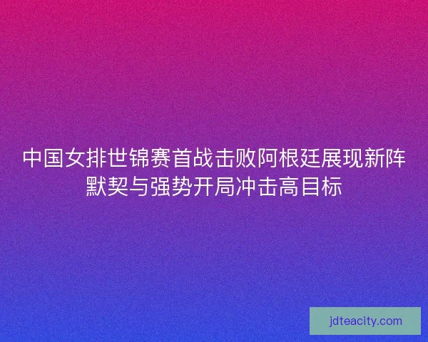中国女排世锦赛首战击败阿根廷展现新阵默契与强势开局冲击高目标