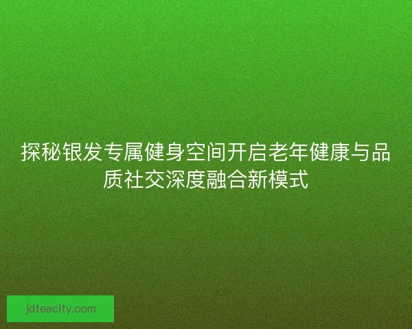 探秘银发专属健身空间开启老年健康与品质社交深度融合新模式